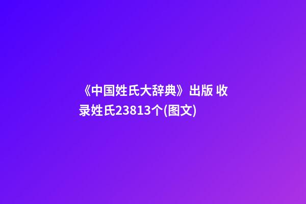 《中国姓氏大辞典》出版 收录姓氏23813个(图文)